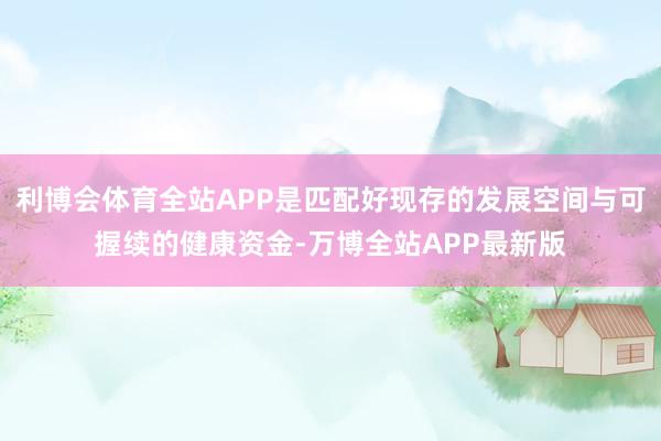 利博会体育全站APP是匹配好现存的发展空间与可握续的健康资金-万博全站APP最新版
