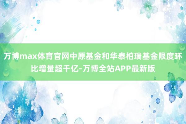 万博max体育官网中原基金和华泰柏瑞基金限度环比增量超千亿-万博全站APP最新版