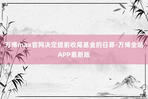 万博max官网决定提前收尾基金的召募-万博全站APP最新版