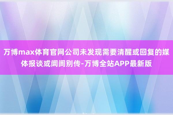 万博max体育官网公司未发现需要清醒或回复的媒体报谈或阛阓别传-万博全站APP最新版