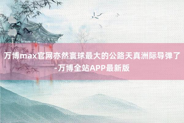 万博max官网亦然寰球最大的公路天真洲际导弹了-万博全站APP最新版