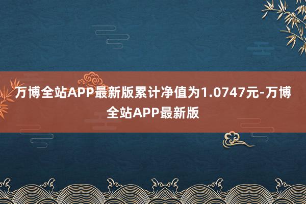 万博全站APP最新版累计净值为1.0747元-万博全站APP最新版