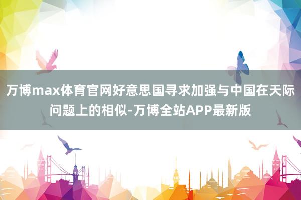 万博max体育官网好意思国寻求加强与中国在天际问题上的相似-万博全站APP最新版