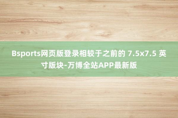 Bsports网页版登录相较于之前的 7.5x7.5 英寸版块-万博全站APP最新版