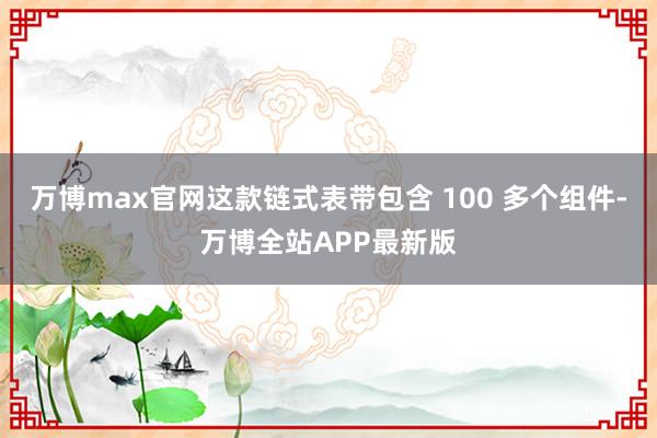 万博max官网这款链式表带包含 100 多个组件-万博全站APP最新版