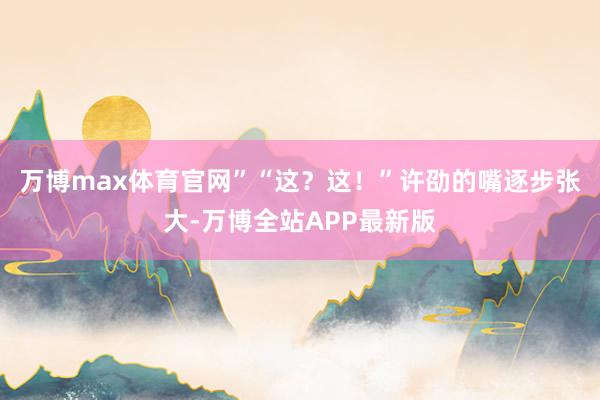 万博max体育官网”“这？这！”许劭的嘴逐步张大-万博全站APP最新版