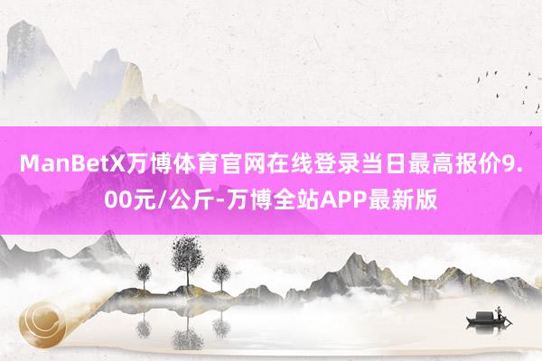 ManBetX万博体育官网在线登录当日最高报价9.00元/公斤-万博全站APP最新版