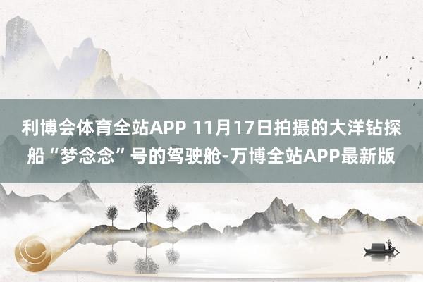 利博会体育全站APP 11月17日拍摄的大洋钻探船“梦念念”号的驾驶舱-万博全站APP最新版