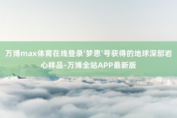 万博max体育在线登录‘梦思’号获得的地球深部岩心样品-万博全站APP最新版