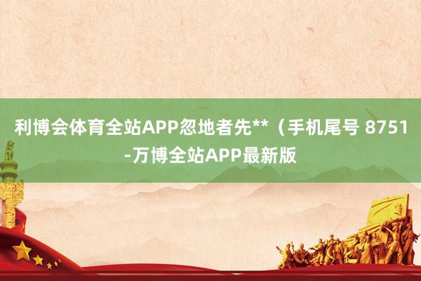 利博会体育全站APP忽地者先**（手机尾号 8751-万博全站APP最新版