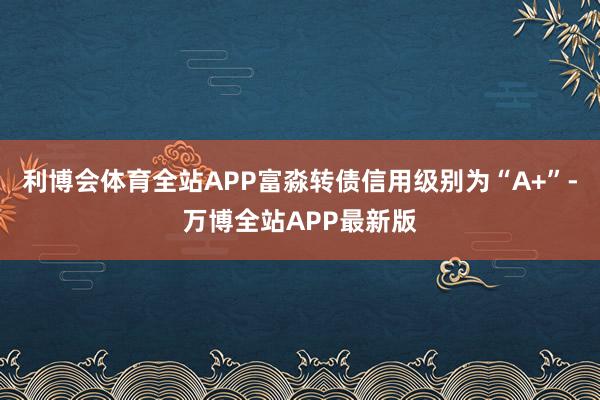 利博会体育全站APP富淼转债信用级别为“A+”-万博全站APP最新版