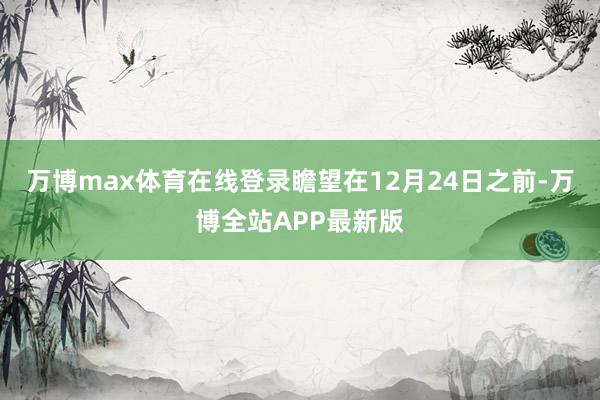 万博max体育在线登录瞻望在12月24日之前-万博全站APP最新版