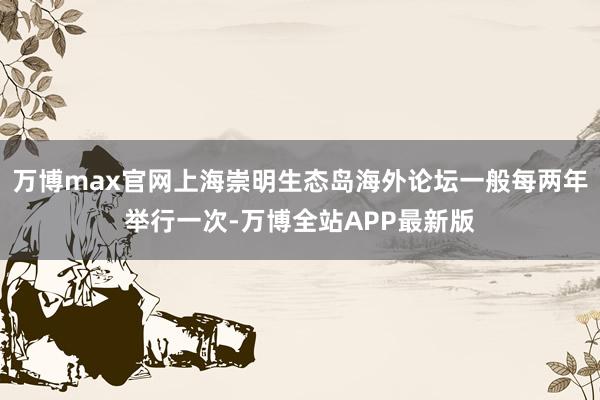 万博max官网上海崇明生态岛海外论坛一般每两年举行一次-万博全站APP最新版