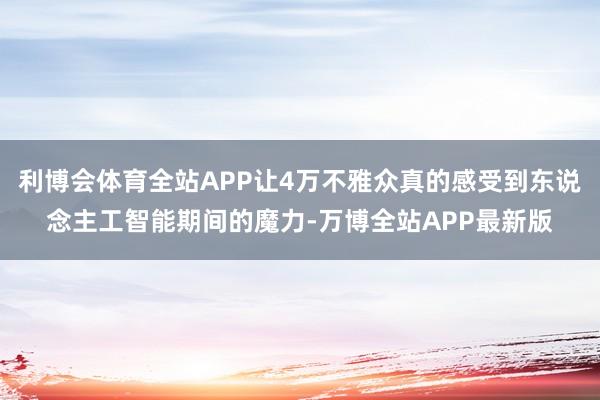 利博会体育全站APP让4万不雅众真的感受到东说念主工智能期间的魔力-万博全站APP最新版