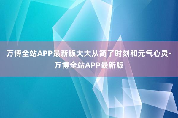 万博全站APP最新版大大从简了时刻和元气心灵-万博全站APP最新版
