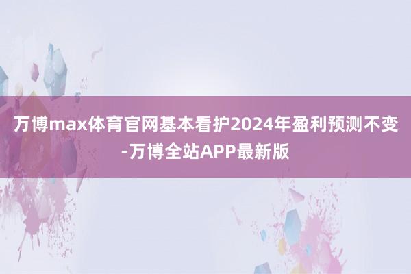 万博max体育官网基本看护2024年盈利预测不变-万博全站APP最新版