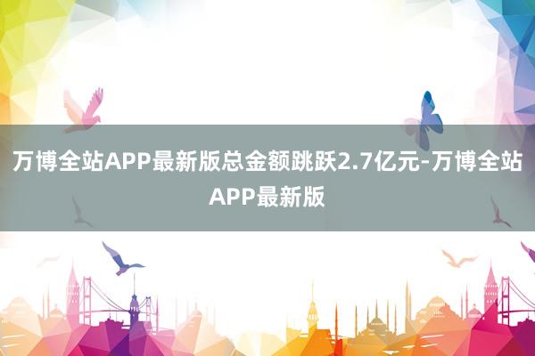 万博全站APP最新版总金额跳跃2.7亿元-万博全站APP最新版