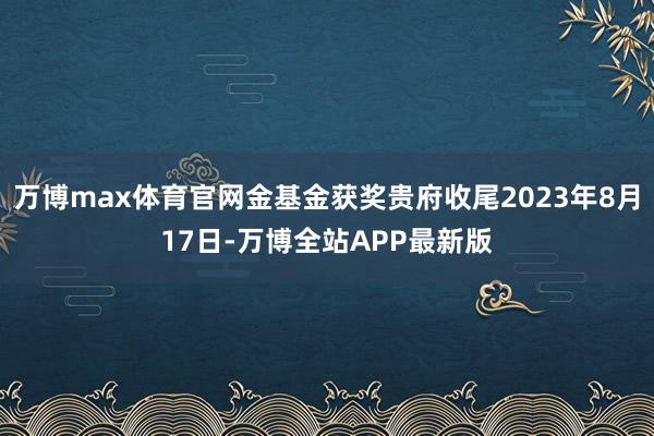 万博max体育官网金基金获奖贵府收尾2023年8月17日-万博全站APP最新版