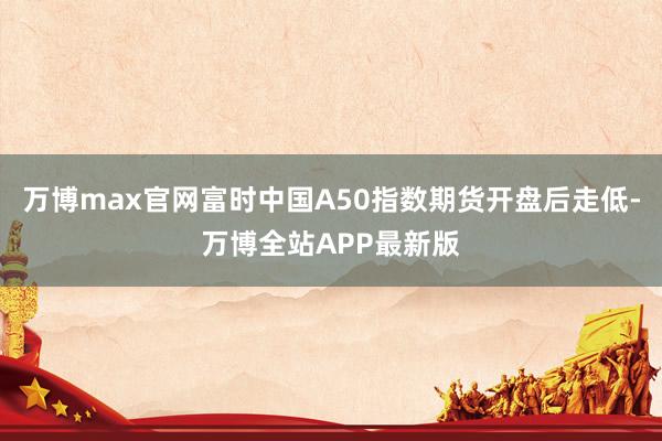 万博max官网富时中国A50指数期货开盘后走低-万博全站APP最新版