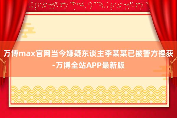 万博max官网当今嫌疑东谈主李某某已被警方捏获-万博全站APP最新版
