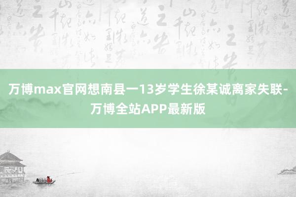 万博max官网想南县一13岁学生徐某诚离家失联-万博全站APP最新版