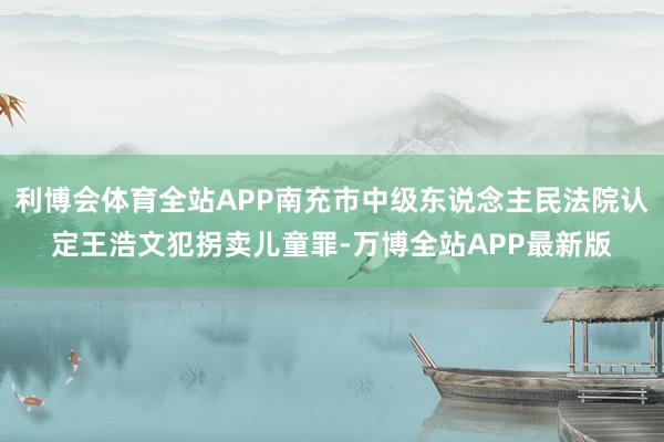 利博会体育全站APP南充市中级东说念主民法院认定王浩文犯拐卖儿童罪-万博全站APP最新版