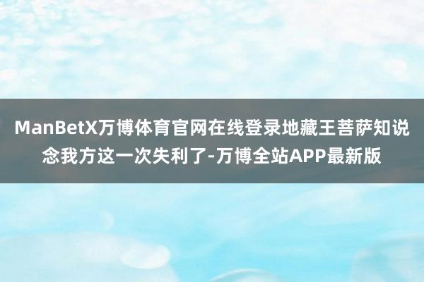 ManBetX万博体育官网在线登录地藏王菩萨知说念我方这一次失利了-万博全站APP最新版