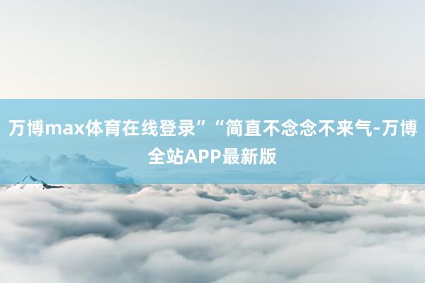万博max体育在线登录”“简直不念念不来气-万博全站APP最新版