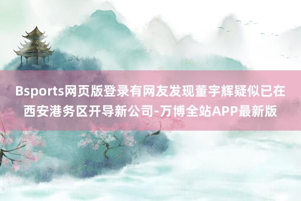 Bsports网页版登录有网友发现董宇辉疑似已在西安港务区开导新公司-万博全站APP最新版