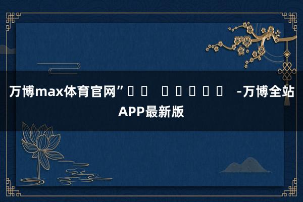 万博max体育官网”		  					  -万博全站APP最新版