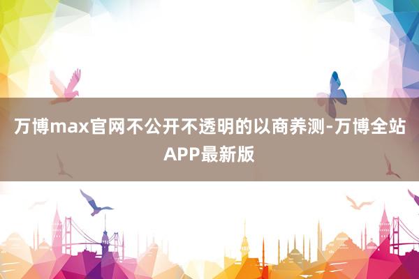 万博max官网不公开不透明的以商养测-万博全站APP最新版