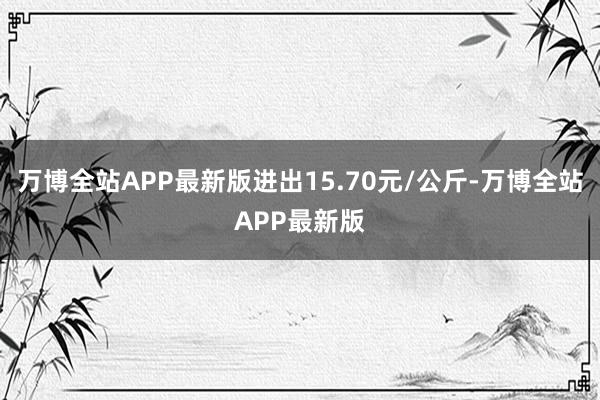 万博全站APP最新版进出15.70元/公斤-万博全站APP最新版