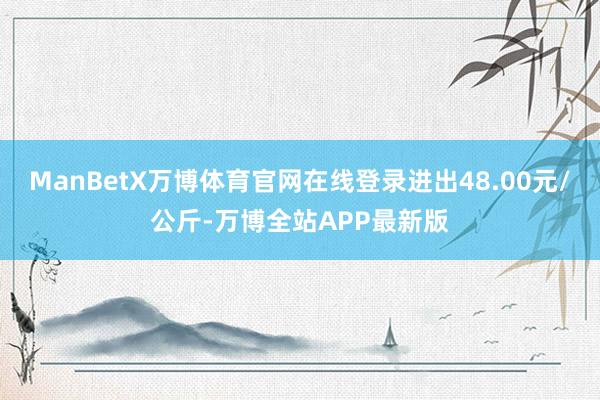 ManBetX万博体育官网在线登录进出48.00元/公斤-万博全站APP最新版