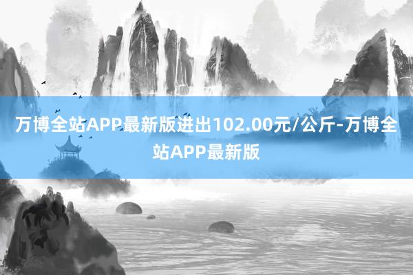 万博全站APP最新版进出102.00元/公斤-万博全站APP最新版