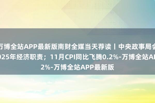 万博全站APP最新版南财全媒当天荐读丨中央政事局会议定调2025年经济职责；11月CPI同比飞腾0.2%-万博全站APP最新版