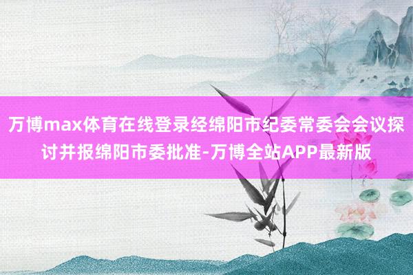 万博max体育在线登录经绵阳市纪委常委会会议探讨并报绵阳市委批准-万博全站APP最新版