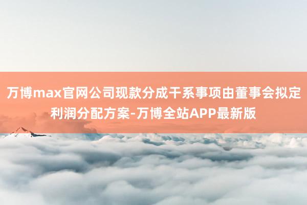 万博max官网公司现款分成干系事项由董事会拟定利润分配方案-万博全站APP最新版