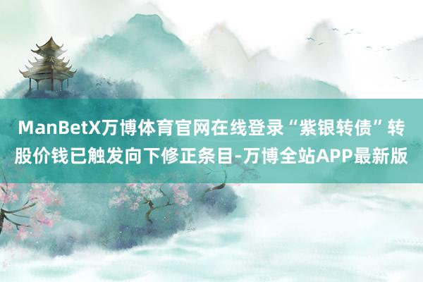 ManBetX万博体育官网在线登录“紫银转债”转股价钱已触发向下修正条目-万博全站APP最新版