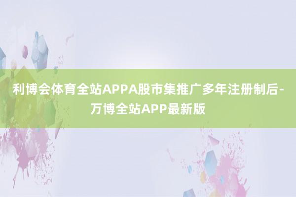 利博会体育全站APPA股市集推广多年注册制后-万博全站APP最新版