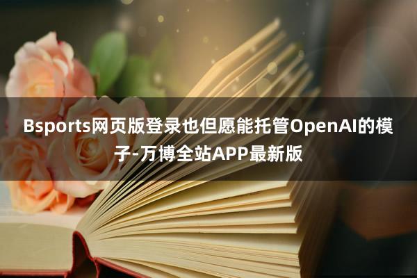Bsports网页版登录也但愿能托管OpenAI的模子-万博全站APP最新版