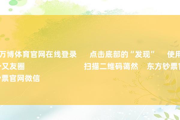 ManBetX万博体育官网在线登录 点击底部的“发现” 使用“扫一扫” 即可将网页共享至一又友圈 扫描二维码蔼然 东方钞票官网微信 沪股通 深股通