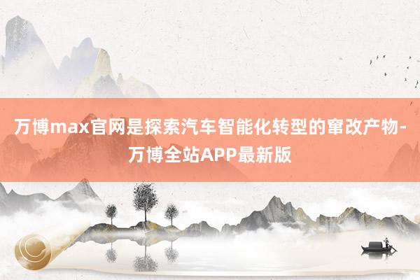 万博max官网是探索汽车智能化转型的窜改产物-万博全站APP最新版