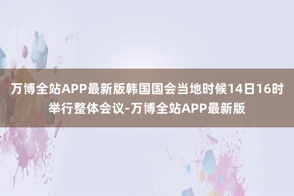 万博全站APP最新版韩国国会当地时候14日16时举行整体会议-万博全站APP最新版