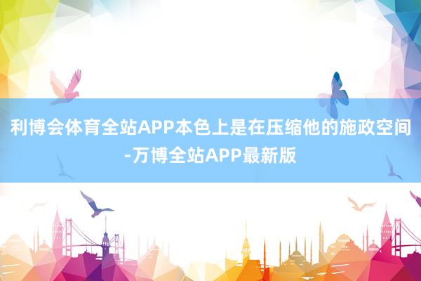 利博会体育全站APP本色上是在压缩他的施政空间-万博全站APP最新版