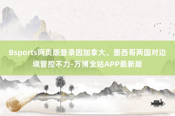 Bsports网页版登录因加拿大、墨西哥两国对边境管控不力-万博全站APP最新版