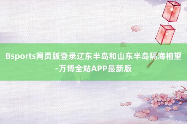 Bsports网页版登录辽东半岛和山东半岛隔海相望-万博全站APP最新版