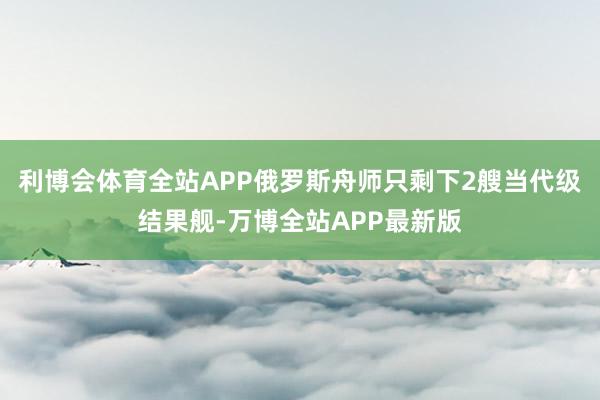 利博会体育全站APP俄罗斯舟师只剩下2艘当代级结果舰-万博全站APP最新版