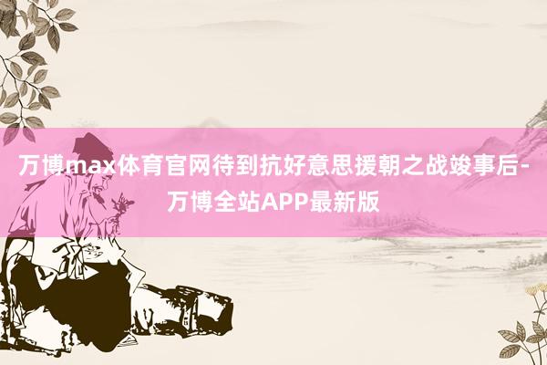 万博max体育官网待到抗好意思援朝之战竣事后-万博全站APP最新版