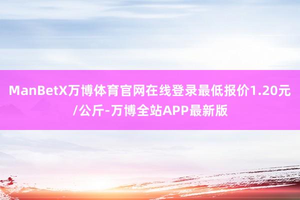 ManBetX万博体育官网在线登录最低报价1.20元/公斤-万博全站APP最新版