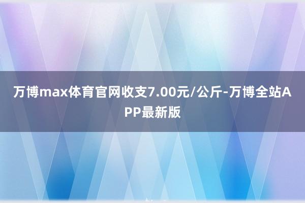 万博max体育官网收支7.00元/公斤-万博全站APP最新版